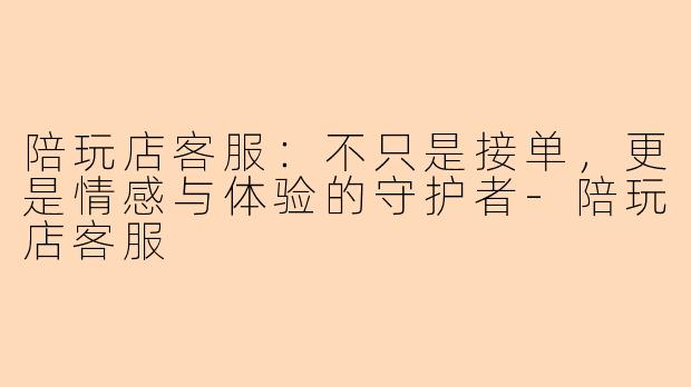 陪玩店客服:不只是接单,更是情感与体验的守护者-陪玩店客服