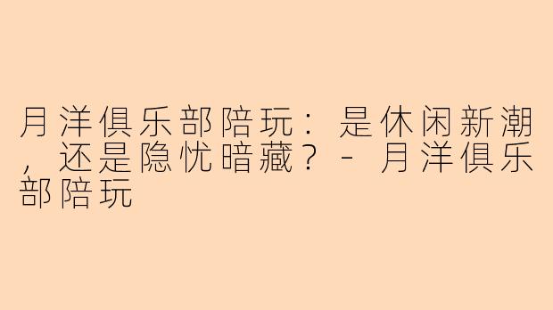 月洋俱乐部陪玩：是休闲新潮，还是隐忧暗藏？-月洋俱乐部陪玩