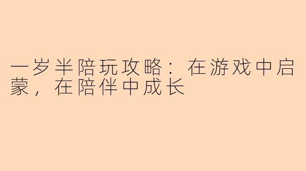一岁半陪玩攻略：在游戏中启蒙，在陪伴中成长