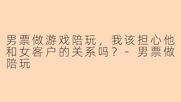 男票做游戏陪玩，我该担心他和女客户的关系吗？