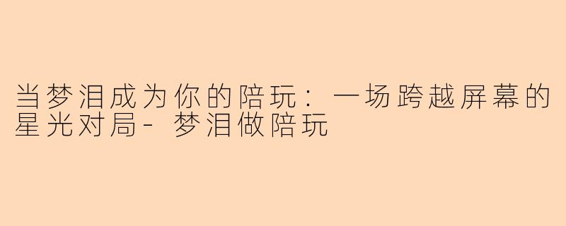 当梦泪成为你的陪玩:一场跨越屏幕的星光对局-梦泪做陪玩