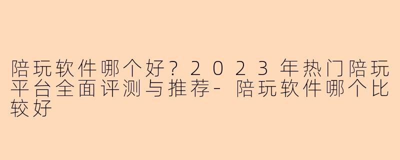 陪玩软件哪个好？2023年热门陪玩平台全面评测与推荐-陪玩软件哪个比较好