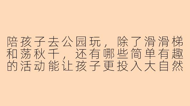 陪孩子去公园玩，除了滑滑梯和荡秋千，还有哪些简单有趣的活动能让孩子更投入大自然？