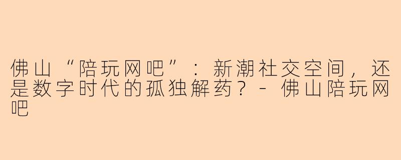 佛山“陪玩网吧”:新潮社交空间,还是数字时代的孤独解药?-佛山陪玩网吧