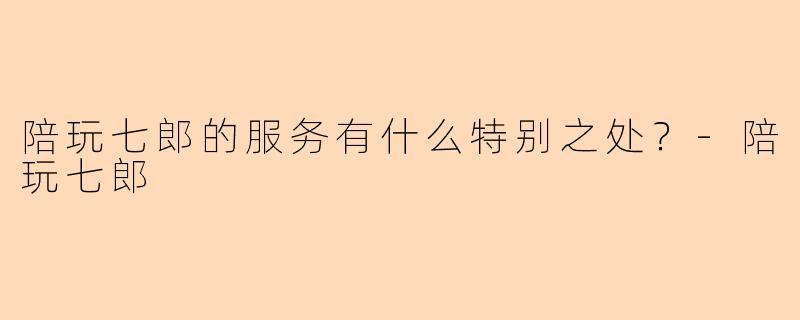 陪玩七郎的服务有什么特别之处?-陪玩七郎