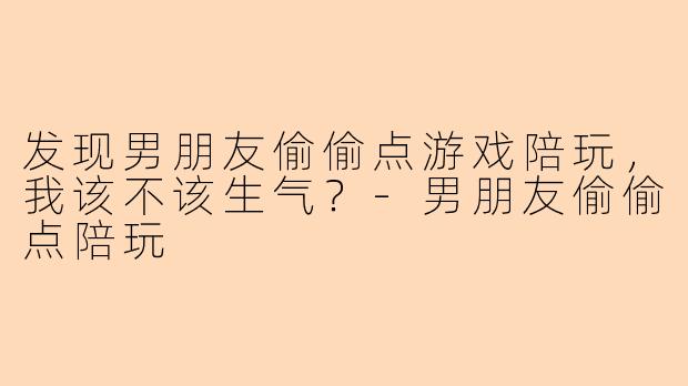 发现男朋友偷偷点游戏陪玩，我该不该生气？-男朋友偷偷点陪玩