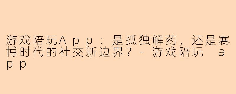 游戏陪玩App：是孤独解药，还是赛博时代的社交新边界？-游戏陪玩 app