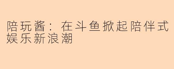 陪玩酱:在斗鱼掀起陪伴式娱乐新浪潮