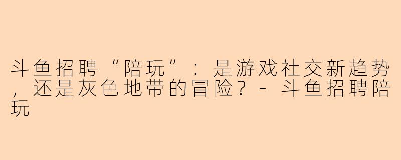 斗鱼招聘“陪玩”：是游戏社交新趋势，还是灰色地带的冒险？-斗鱼招聘陪玩