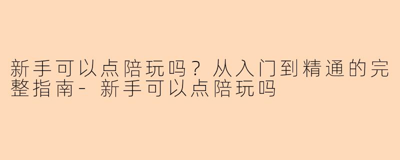 新手可以点陪玩吗？从入门到精通的完整指南-新手可以点陪玩吗