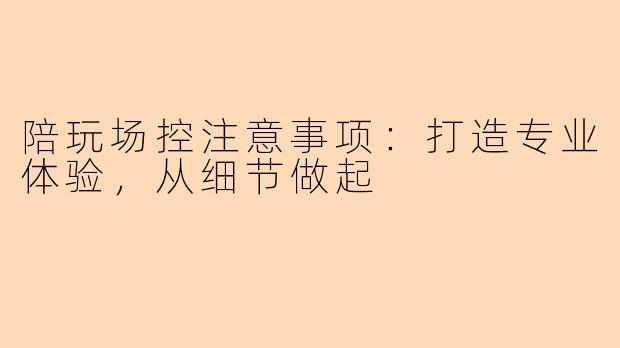 陪玩场控注意事项：打造专业体验，从细节做起