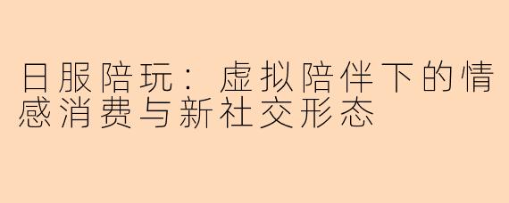 日服陪玩:虚拟陪伴下的情感消费与新社交形态