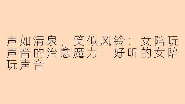 声如清泉,笑似风铃:女陪玩声音的治愈魔力-好听的女陪玩声音