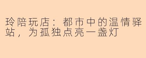 玲陪玩店:都市中的温情驿站,为孤独点亮一盏灯