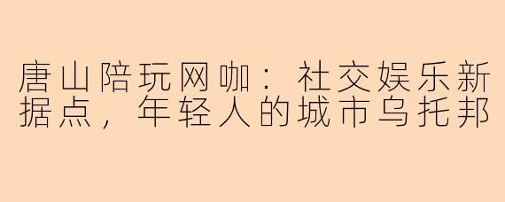 唐山陪玩网咖：社交娱乐新据点，年轻人的城市乌托邦