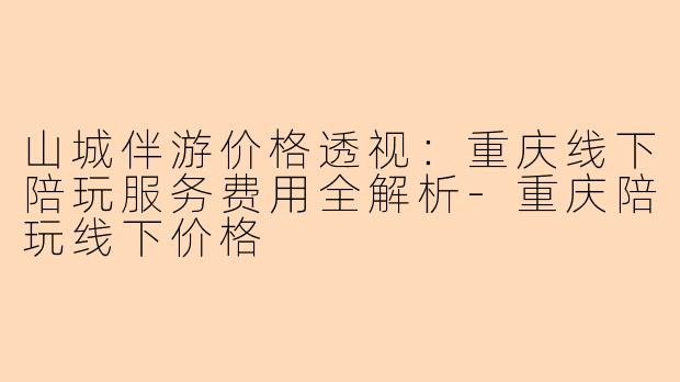 山城伴游价格透视:重庆线下陪玩服务费用全解析-重庆陪玩线下价格