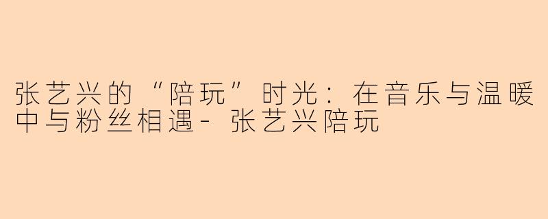 张艺兴的“陪玩”时光：在音乐与温暖中与粉丝相遇-张艺兴陪玩