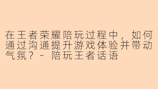 在王者荣耀陪玩过程中，如何通过沟通提升游戏体验并带动气氛？-陪玩王者话语
