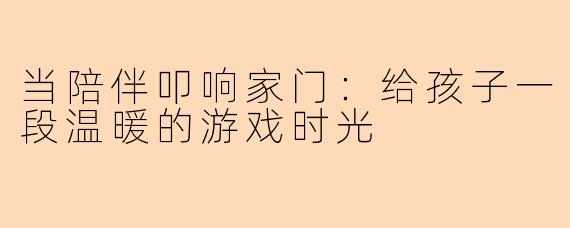 当陪伴叩响家门：给孩子一段温暖的游戏时光