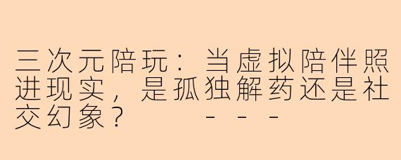 三次元陪玩：当虚拟陪伴照进现实，是孤独解药还是社交幻象？

---
