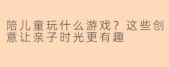 陪儿童玩什么游戏？这些创意让亲子时光更有趣