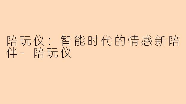 陪玩仪：智能时代的情感新陪伴-陪玩仪