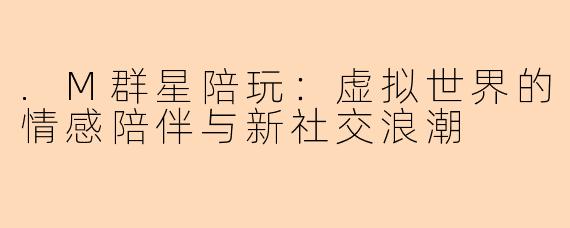 .M群星陪玩:虚拟世界的情感陪伴与新社交浪潮