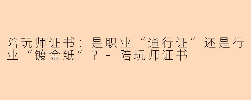 陪玩师证书：是职业“通行证”还是行业“镀金纸”？-陪玩师证书