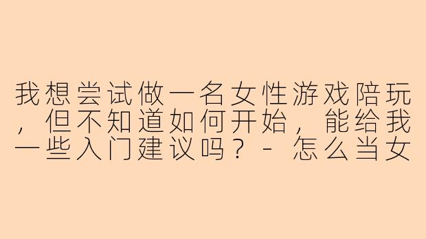 我想尝试做一名女性游戏陪玩,但不知道如何开始,能给我一些入门建议吗?-怎么当女陪玩