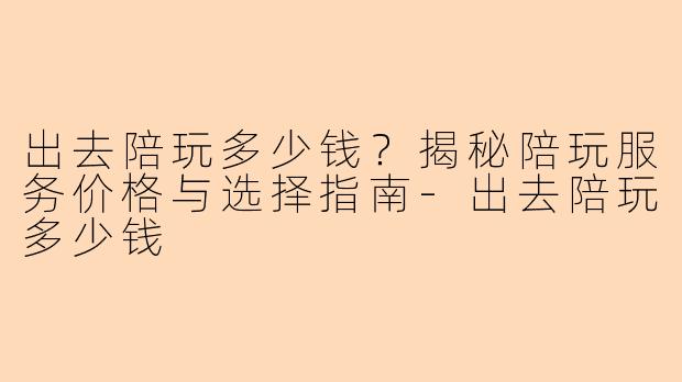 出去陪玩多少钱?揭秘陪玩服务价格与选择指南-出去陪玩多少钱