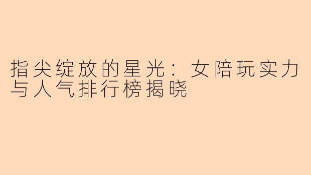 指尖绽放的星光：女陪玩实力与人气排行榜揭晓