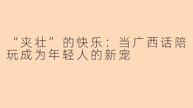 “夹壮”的快乐：当广西话陪玩成为年轻人的新宠