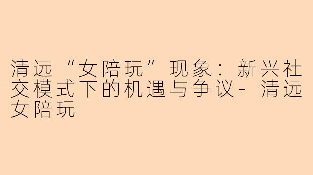 清远“女陪玩”现象：新兴社交模式下的机遇与争议-清远女陪玩