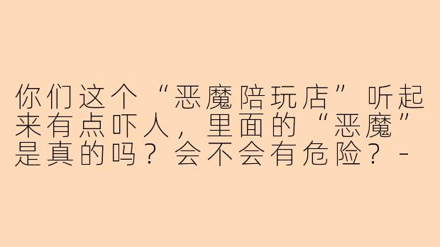 你们这个“恶魔陪玩店”听起来有点吓人，里面的“恶魔”是真的吗？会不会有危险？-恶魔陪玩店