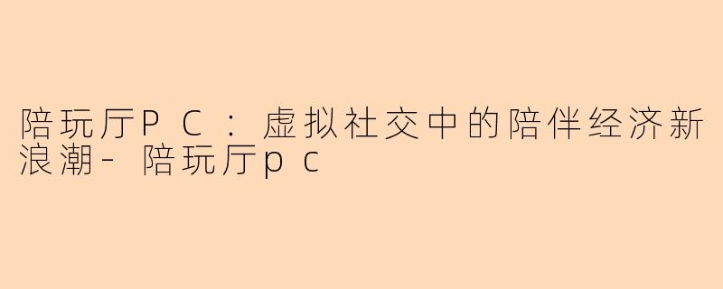 陪玩厅PC:虚拟社交中的陪伴经济新浪潮-陪玩厅pc
