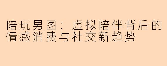 陪玩男图:虚拟陪伴背后的情感消费与社交新趋势