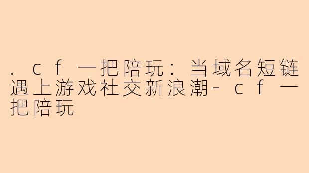 .cf一把陪玩：当域名短链遇上游戏社交新浪潮-cf一把陪玩