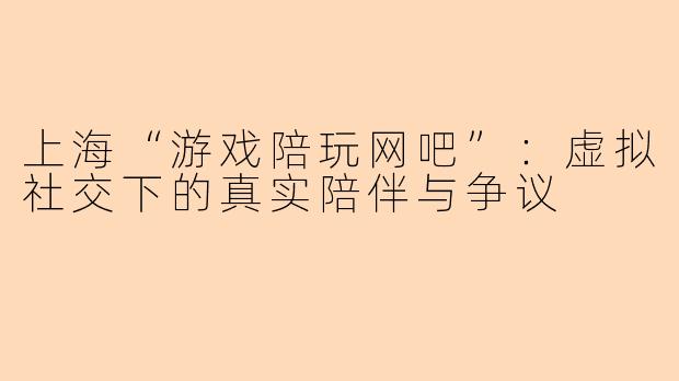 上海“游戏陪玩网吧”：虚拟社交下的真实陪伴与争议