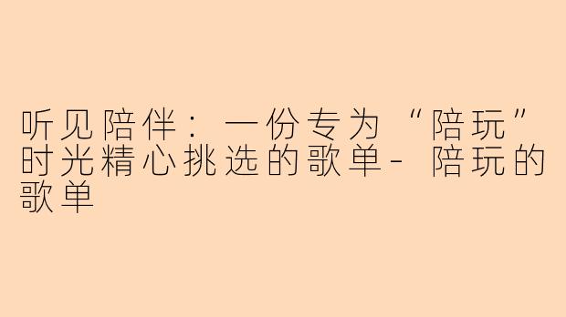 听见陪伴：一份专为“陪玩”时光精心挑选的歌单-陪玩的歌单