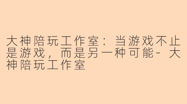 大神陪玩工作室:当游戏不止是游戏,而是另一种可能-大神陪玩工作室