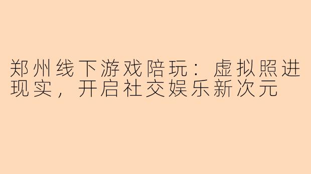 郑州线下游戏陪玩:虚拟照进现实,开启社交娱乐新次元