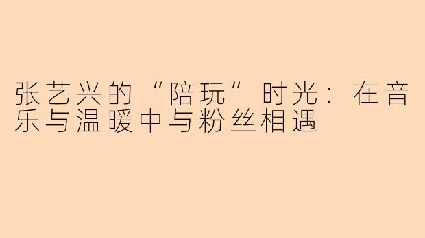 张艺兴的“陪玩”时光：在音乐与温暖中与粉丝相遇