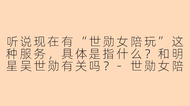 听说现在有“世勋女陪玩”这种服务,具体是指什么?和明星吴世勋有关吗?-世勋女陪玩