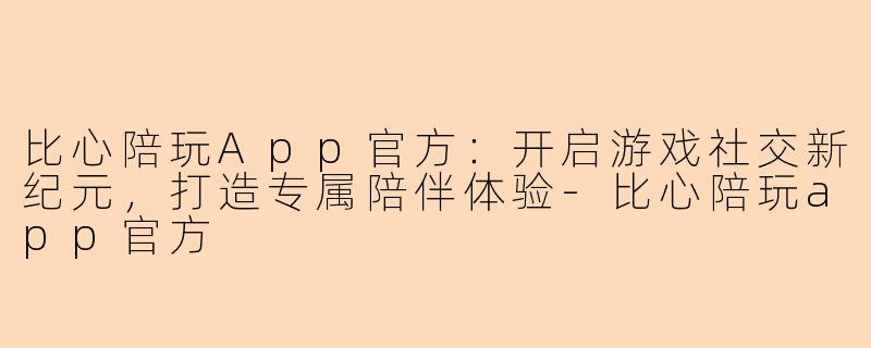 比心陪玩App官方:开启游戏社交新纪元,打造专属陪伴体验-比心陪玩app官方