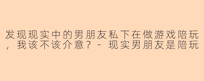 发现现实中的男朋友私下在做游戏陪玩，我该不该介意？