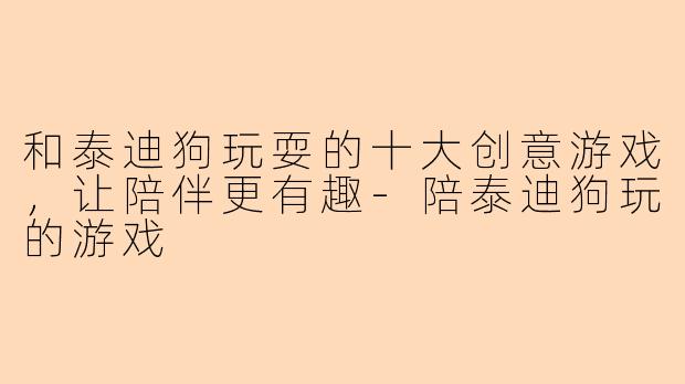 和泰迪狗玩耍的十大创意游戏,让陪伴更有趣-陪泰迪狗玩的游戏