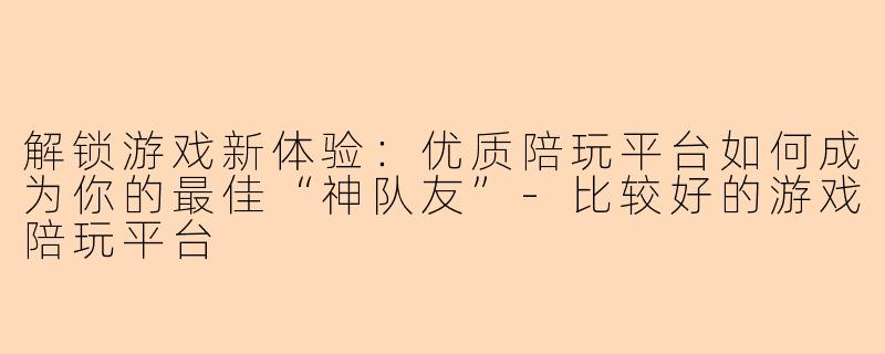 解锁游戏新体验：优质陪玩平台如何成为你的最佳“神队友”-比较好的游戏陪玩平台