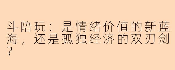 斗陪玩：是情绪价值的新蓝海，还是孤独经济的双刃剑？