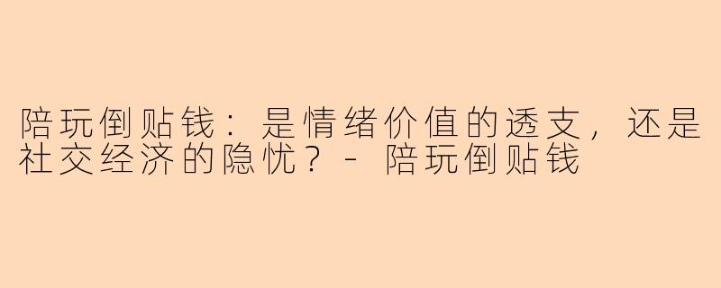 陪玩倒贴钱:是情绪价值的透支,还是社交经济的隐忧?-陪玩倒贴钱