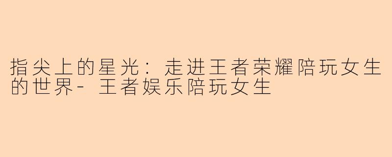 指尖上的星光：走进王者荣耀陪玩女生的世界-王者娱乐陪玩女生